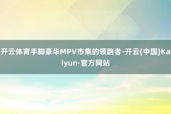 开云体育手脚豪华MPV市集的领跑者-开云(中国)Kaiyun·官方网站