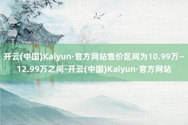 开云(中国)Kaiyun·官方网站售价区间为10.99万—12.99万之间-开云(中国)Kaiyun·官方网站