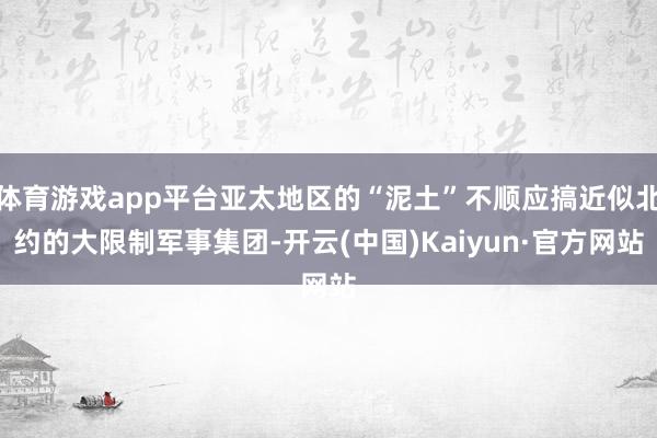 体育游戏app平台亚太地区的“泥土”不顺应搞近似北约的大限制军事集团-开云(中国)Kaiyun·官方网站