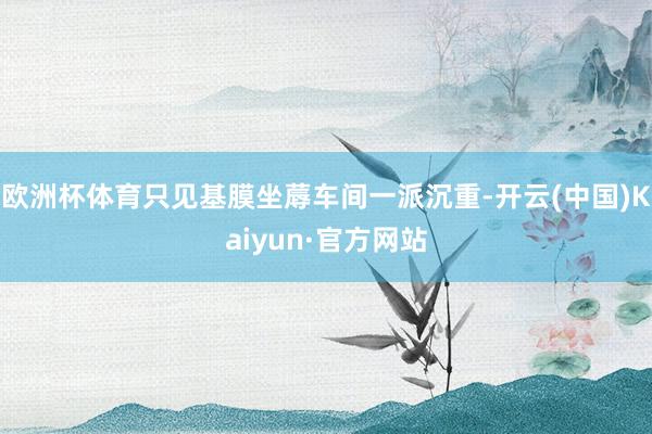 欧洲杯体育只见基膜坐蓐车间一派沉重-开云(中国)Kaiyun·官方网站