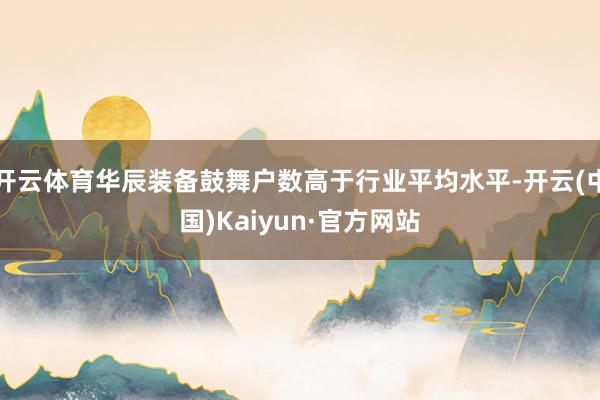 开云体育华辰装备鼓舞户数高于行业平均水平-开云(中国)Kaiyun·官方网站