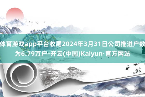 体育游戏app平台收尾2024年3月31日公司推进户数为6.79万户-开云(中国)Kaiyun·官方网站