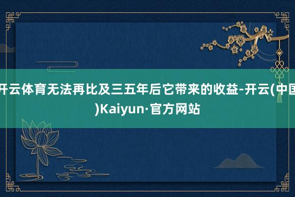 开云体育无法再比及三五年后它带来的收益-开云(中国)Kaiyun·官方网站