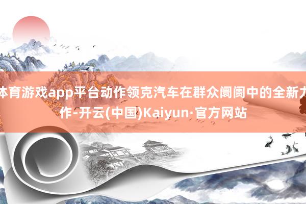 体育游戏app平台动作领克汽车在群众阛阓中的全新力作-开云(中国)Kaiyun·官方网站