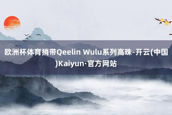 欧洲杯体育捎带Qeelin Wulu系列高珠-开云(中国)Kaiyun·官方网站