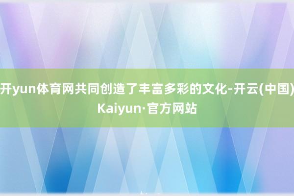 开yun体育网共同创造了丰富多彩的文化-开云(中国)Kaiyun·官方网站