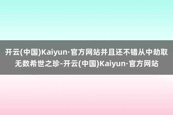 开云(中国)Kaiyun·官方网站并且还不错从中劫取无数希世之珍-开云(中国)Kaiyun·官方网站