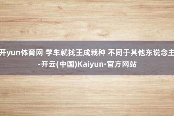 开yun体育网 学车就找王成栽种 不同于其他东说念主-开云(中国)Kaiyun·官方网站