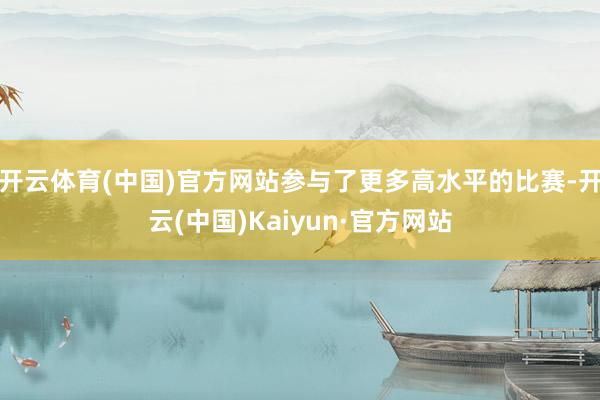 开云体育(中国)官方网站参与了更多高水平的比赛-开云(中国)Kaiyun·官方网站