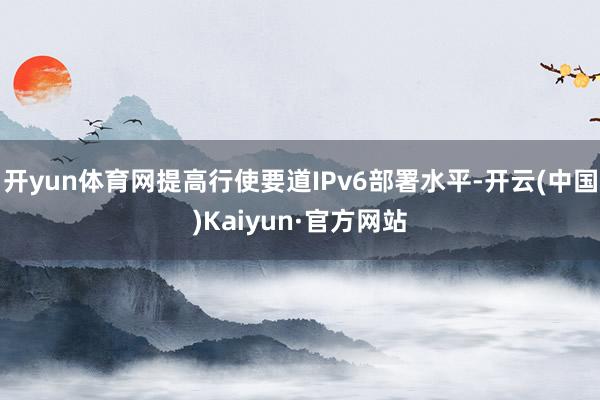 开yun体育网提高行使要道IPv6部署水平-开云(中国)Kaiyun·官方网站