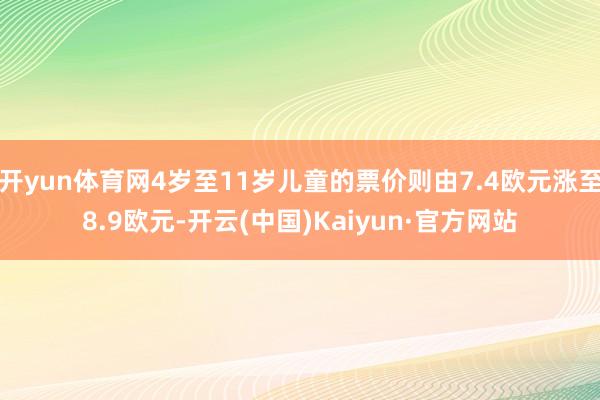 开yun体育网4岁至11岁儿童的票价则由7.4欧元涨至8.9欧元-开云(中国)Kaiyun·官方网站