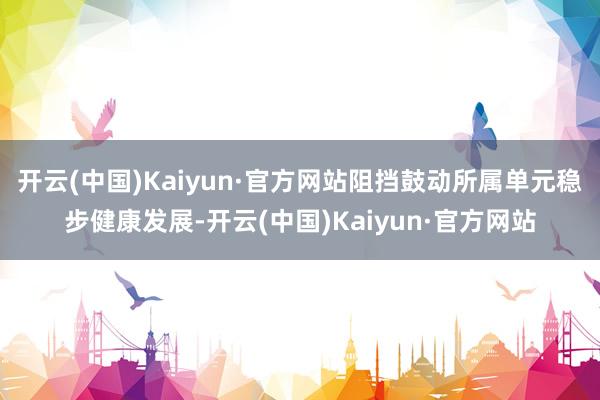 开云(中国)Kaiyun·官方网站阻挡鼓动所属单元稳步健康发展-开云(中国)Kaiyun·官方网站