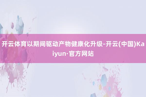 开云体育以期间驱动产物健康化升级-开云(中国)Kaiyun·官方网站