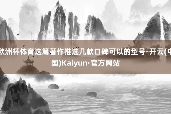 欧洲杯体育这篇著作推选几款口碑可以的型号-开云(中国)Kaiyun·官方网站