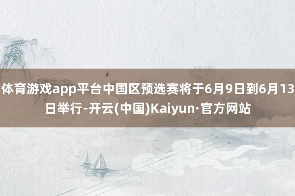 体育游戏app平台中国区预选赛将于6月9日到6月13日举行-开云(中国)Kaiyun·官方网站