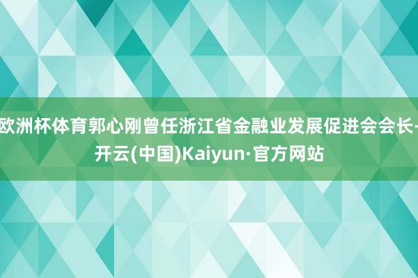 欧洲杯体育郭心刚曾任浙江省金融业发展促进会会长-开云(中国)Kaiyun·官方网站