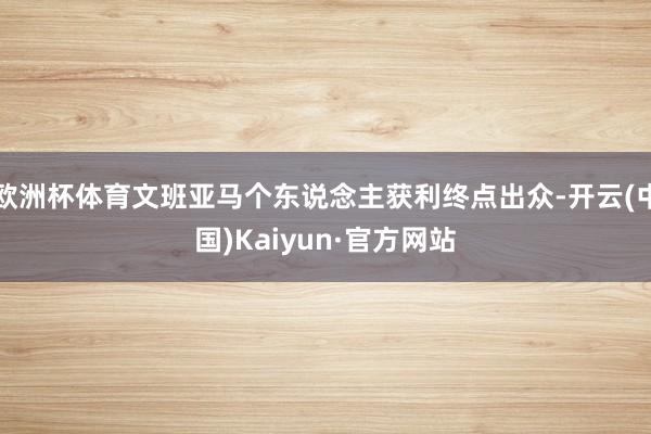 欧洲杯体育文班亚马个东说念主获利终点出众-开云(中国)Kaiyun·官方网站