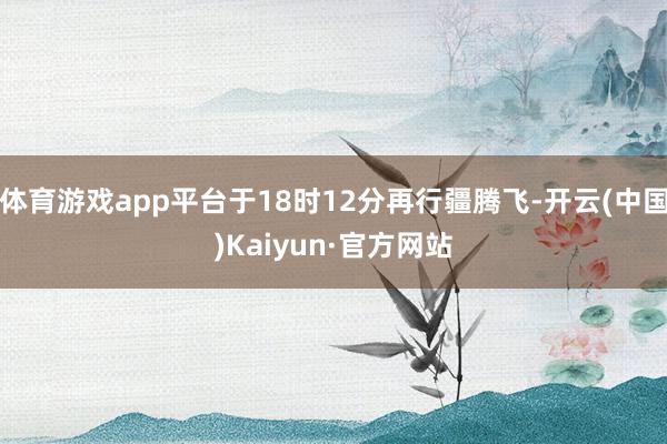 体育游戏app平台于18时12分再行疆腾飞-开云(中国)Kaiyun·官方网站