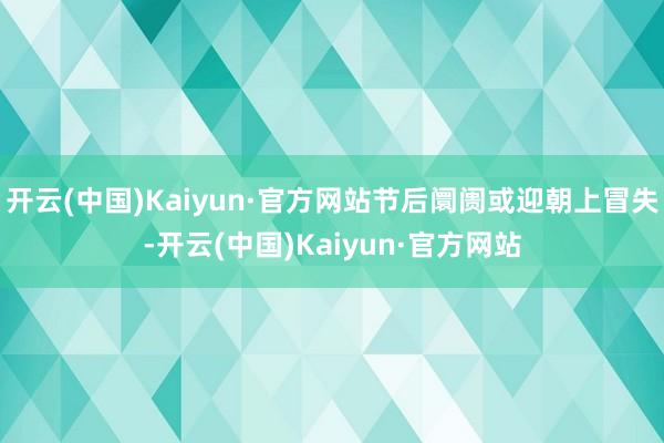 开云(中国)Kaiyun·官方网站节后阛阓或迎朝上冒失-开云(中国)Kaiyun·官方网站