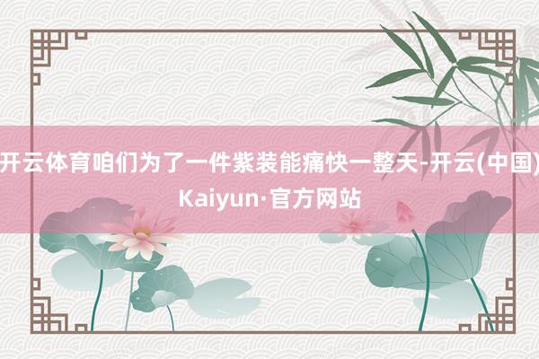 开云体育咱们为了一件紫装能痛快一整天-开云(中国)Kaiyun·官方网站