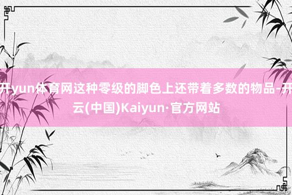 开yun体育网这种零级的脚色上还带着多数的物品-开云(中国)Kaiyun·官方网站