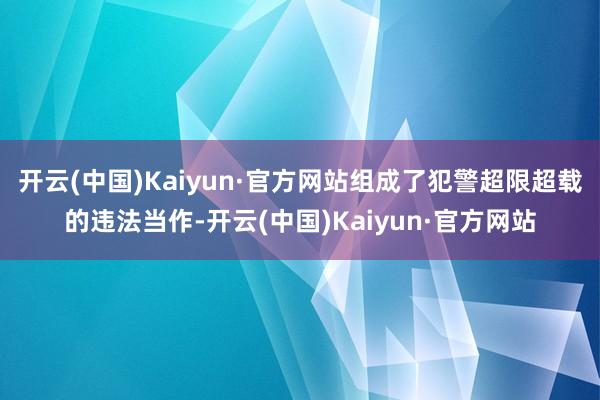 开云(中国)Kaiyun·官方网站组成了犯警超限超载的违法当作-开云(中国)Kaiyun·官方网站