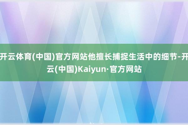 开云体育(中国)官方网站他擅长捕捉生活中的细节-开云(中国)Kaiyun·官方网站