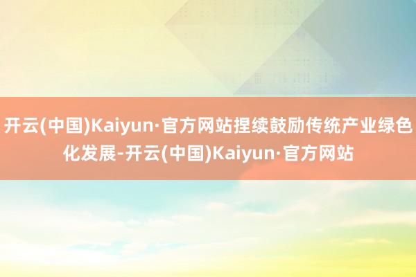 开云(中国)Kaiyun·官方网站捏续鼓励传统产业绿色化发展-开云(中国)Kaiyun·官方网站