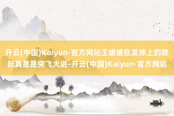 开云(中国)Kaiyun·官方网站王媛媛在发球上的跳跃真是是突飞大进-开云(中国)Kaiyun·官方网站