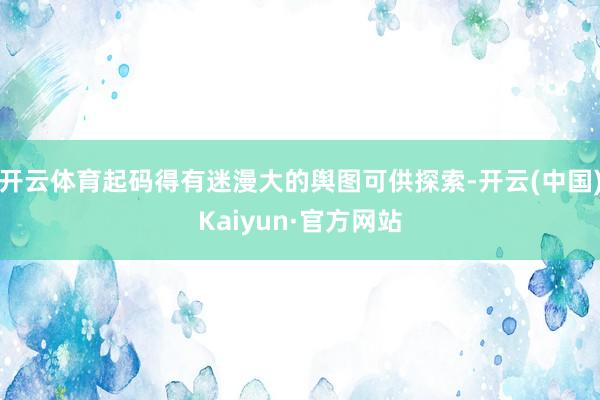 开云体育起码得有迷漫大的舆图可供探索-开云(中国)Kaiyun·官方网站