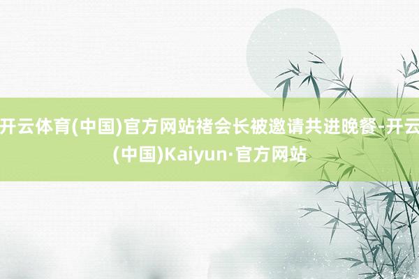 开云体育(中国)官方网站禇会长被邀请共进晚餐-开云(中国)Kaiyun·官方网站
