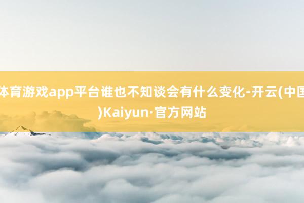 体育游戏app平台谁也不知谈会有什么变化-开云(中国)Kaiyun·官方网站