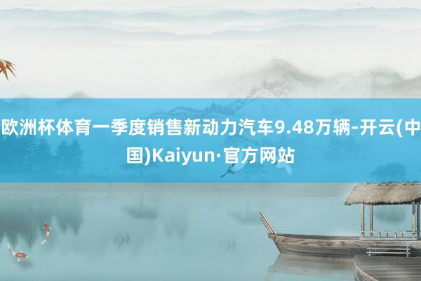 欧洲杯体育一季度销售新动力汽车9.48万辆-开云(中国)Kaiyun·官方网站