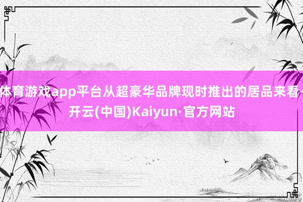 体育游戏app平台从超豪华品牌现时推出的居品来看-开云(中国)Kaiyun·官方网站