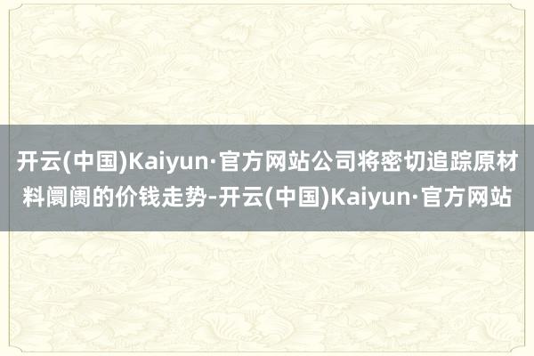 开云(中国)Kaiyun·官方网站公司将密切追踪原材料阛阓的价钱走势-开云(中国)Kaiyun·官方网站