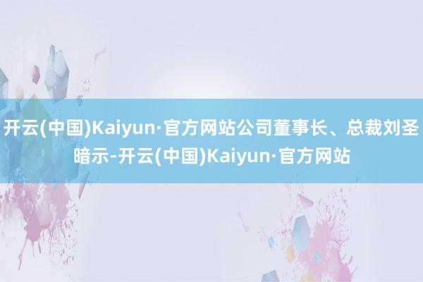 开云(中国)Kaiyun·官方网站公司董事长、总裁刘圣暗示-开云(中国)Kaiyun·官方网站