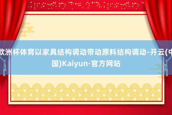 欧洲杯体育以家具结构调动带动原料结构调动-开云(中国)Kaiyun·官方网站