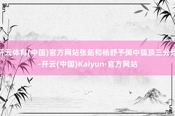 开云体育(中国)官方网站张茹和杨舒予掷中弧顶三分球-开云(中国)Kaiyun·官方网站