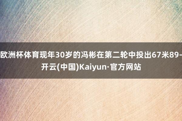 欧洲杯体育现年30岁的冯彬在第二轮中投出67米89-开云(中国)Kaiyun·官方网站