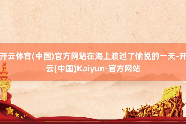 开云体育(中国)官方网站在海上渡过了愉悦的一天-开云(中国)Kaiyun·官方网站