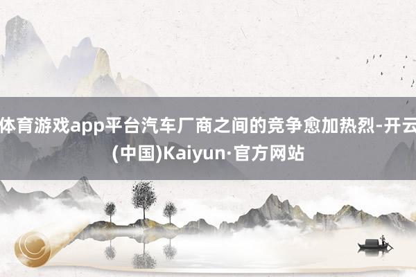 体育游戏app平台汽车厂商之间的竞争愈加热烈-开云(中国)Kaiyun·官方网站