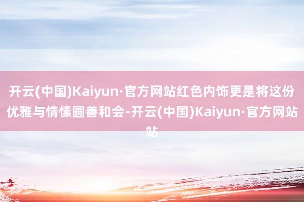 开云(中国)Kaiyun·官方网站红色内饰更是将这份优雅与情愫圆善和会-开云(中国)Kaiyun·官方网站