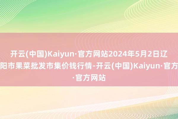 开云(中国)Kaiyun·官方网站2024年5月2日辽宁向阳市果菜批发市集价钱行情-开云(中国)Kaiyun·官方网站