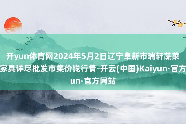 开yun体育网2024年5月2日辽宁阜新市瑞轩蔬菜农副家具详尽批发市集价钱行情-开云(中国)Kaiyun·官方网站