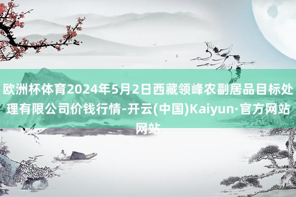 欧洲杯体育2024年5月2日西藏领峰农副居品目标处理有限公司价钱行情-开云(中国)Kaiyun·官方网站