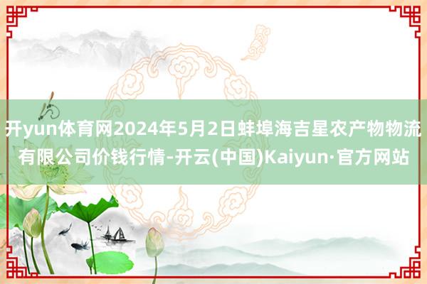 开yun体育网2024年5月2日蚌埠海吉星农产物物流有限公司价钱行情-开云(中国)Kaiyun·官方网站