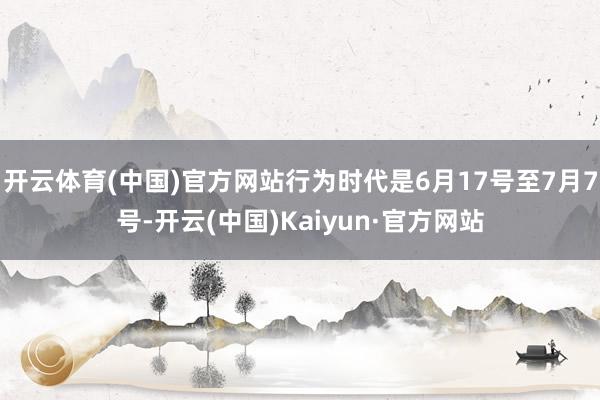 开云体育(中国)官方网站行为时代是6月17号至7月7号-开云(中国)Kaiyun·官方网站