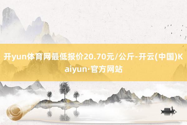 开yun体育网最低报价20.70元/公斤-开云(中国)Kaiyun·官方网站