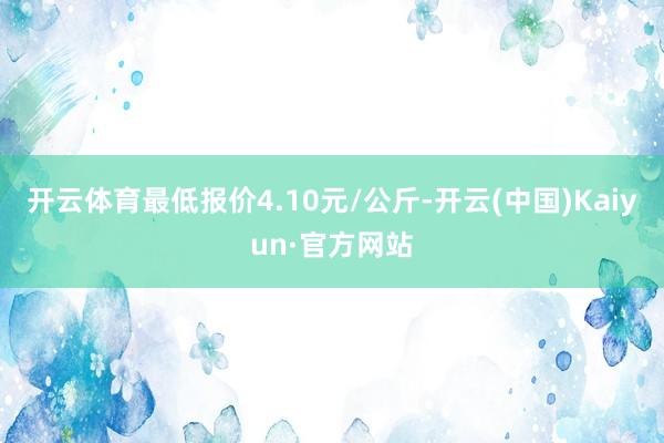 开云体育最低报价4.10元/公斤-开云(中国)Kaiyun·官方网站