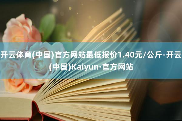 开云体育(中国)官方网站最低报价1.40元/公斤-开云(中国)Kaiyun·官方网站